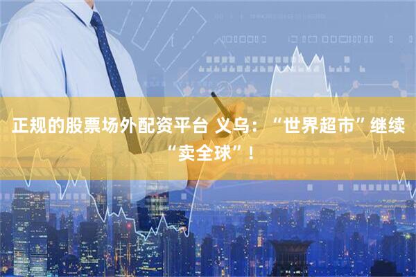 正规的股票场外配资平台 义乌：“世界超市”继续“卖全球”！