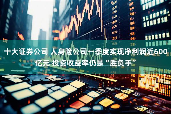十大证券公司 人身险公司一季度实现净利润近600亿元 投资收益率仍是“胜负手”
