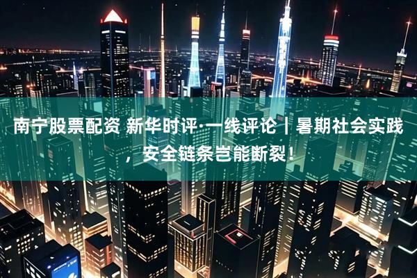 南宁股票配资 新华时评·一线评论｜暑期社会实践，安全链条岂能断裂！
