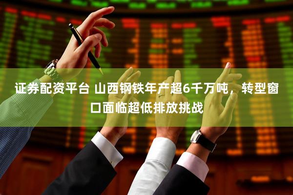 证券配资平台 山西钢铁年产超6千万吨，转型窗口面临超低排放挑战
