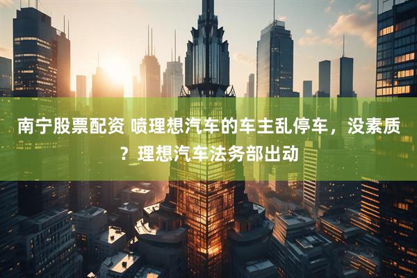 南宁股票配资 喷理想汽车的车主乱停车，没素质？理想汽车法务部出动