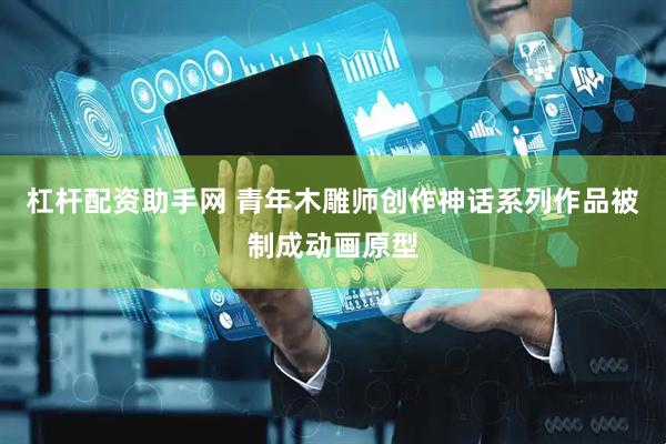 杠杆配资助手网 青年木雕师创作神话系列作品被制成动画原型