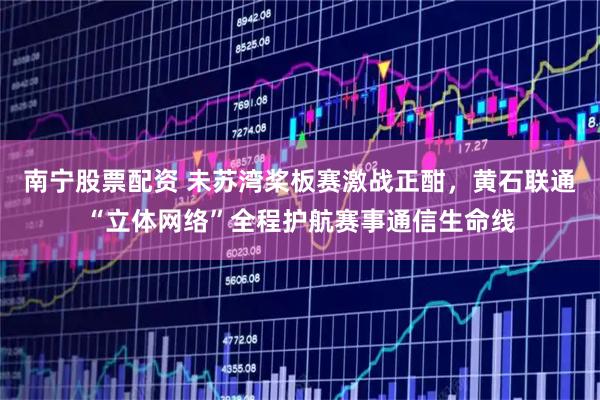 南宁股票配资 未苏湾桨板赛激战正酣，黄石联通“立体网络”全程护航赛事通信生命线