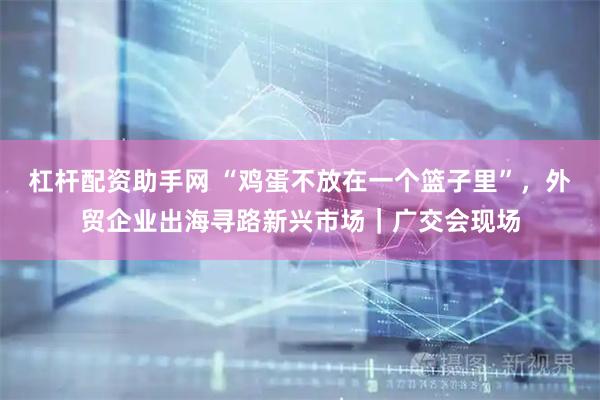杠杆配资助手网 “鸡蛋不放在一个篮子里”，外贸企业出海寻路新兴市场｜广交会现场