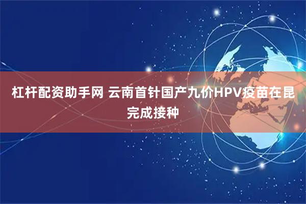 杠杆配资助手网 云南首针国产九价HPV疫苗在昆完成接种
