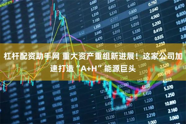 杠杆配资助手网 重大资产重组新进展！这家公司加速打造“A+H”能源巨头