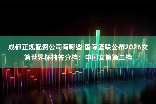 成都正规配资公司有哪些 国际篮联公布2026女篮世界杯抽签分档：中国女篮第二档