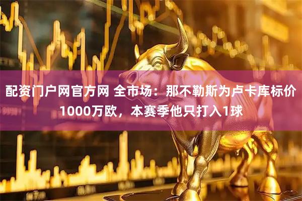 配资门户网官方网 全市场：那不勒斯为卢卡库标价1000万欧，本赛季他只打入1球