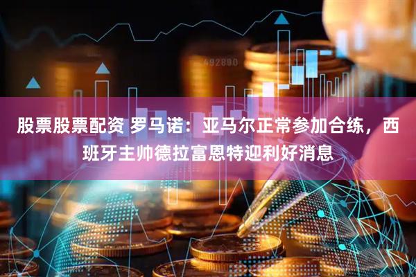 股票股票配资 罗马诺：亚马尔正常参加合练，西班牙主帅德拉富恩特迎利好消息