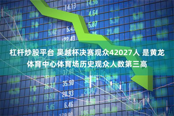杠杆炒股平台 吴越杯决赛观众42027人 是黄龙体育中心体育场历史观众人数第三高