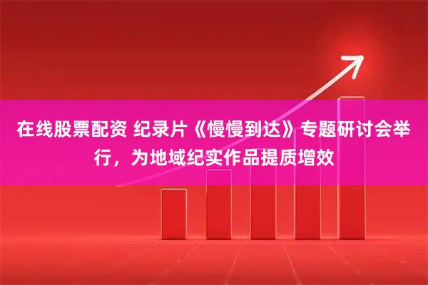 在线股票配资 纪录片《慢慢到达》专题研讨会举行，为地域纪实作品提质增效