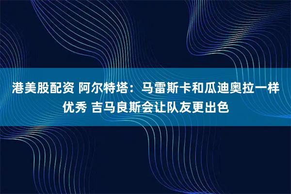 港美股配资 阿尔特塔：马雷斯卡和瓜迪奥拉一样优秀 吉马良斯会让队友更出色