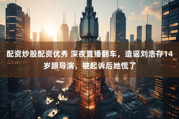 配资炒股配资优秀 深夜直播翻车，造谣刘浩存14岁跟导演，被起诉后她慌了