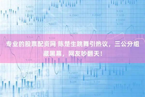 专业的股票配资网 陈楚生跳舞引热议，三公分组藏黑幕，网友吵翻天！